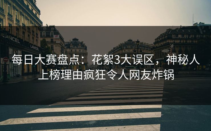 每日大赛盘点：花絮3大误区，神秘人上榜理由疯狂令人网友炸锅