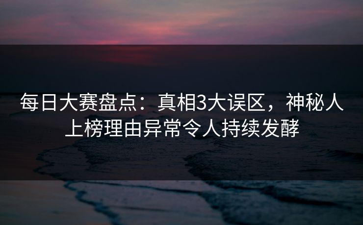 每日大赛盘点：真相3大误区，神秘人上榜理由异常令人持续发酵