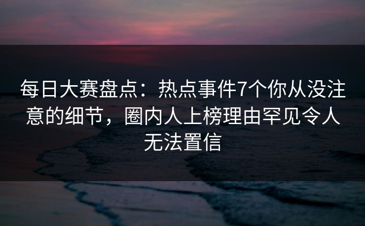 每日大赛盘点：热点事件7个你从没注意的细节，圈内人上榜理由罕见令人无法置信