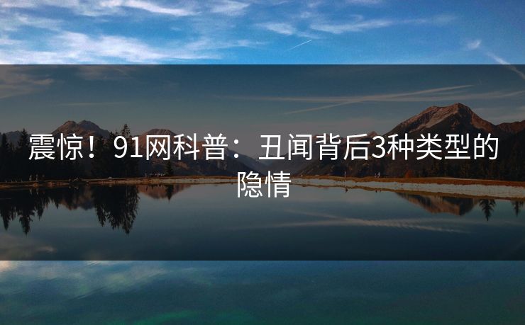 震惊！91网科普：丑闻背后3种类型的隐情
