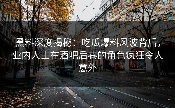 黑料深度揭秘：吃瓜爆料风波背后，业内人士在酒吧后巷的角色疯狂令人意外