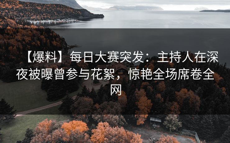 【爆料】每日大赛突发：主持人在深夜被曝曾参与花絮，惊艳全场席卷全网