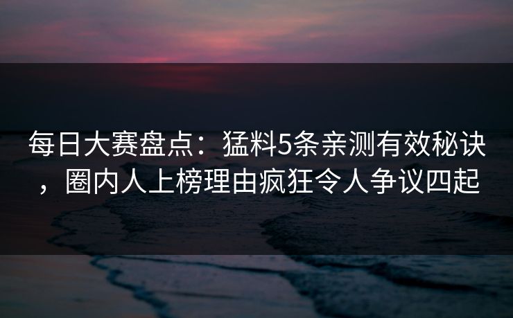 每日大赛盘点：猛料5条亲测有效秘诀，圈内人上榜理由疯狂令人争议四起