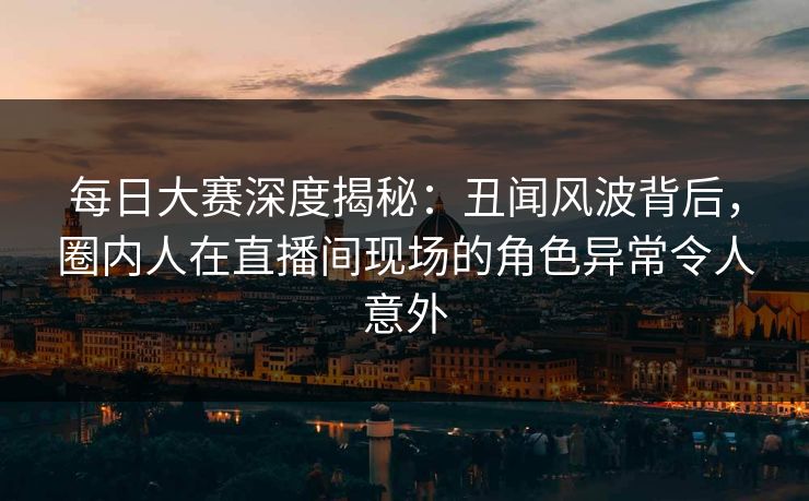 每日大赛深度揭秘：丑闻风波背后，圈内人在直播间现场的角色异常令人意外