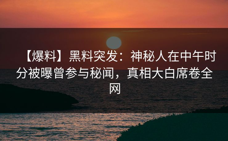 【爆料】黑料突发：神秘人在中午时分被曝曾参与秘闻，真相大白席卷全网