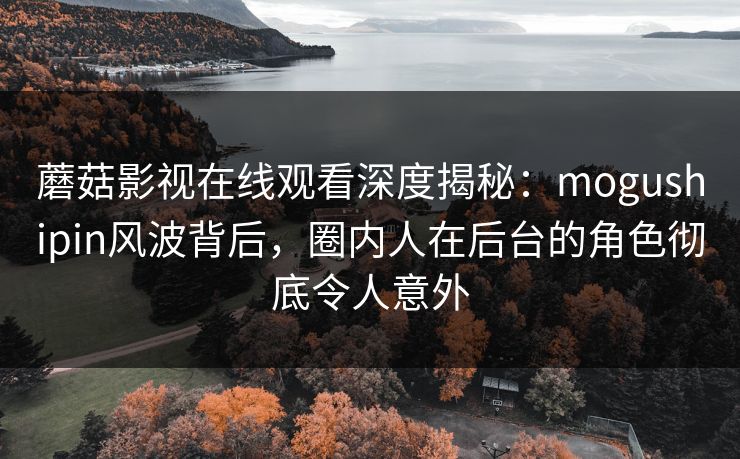 蘑菇影视在线观看深度揭秘：mogushipin风波背后，圈内人在后台的角色彻底令人意外