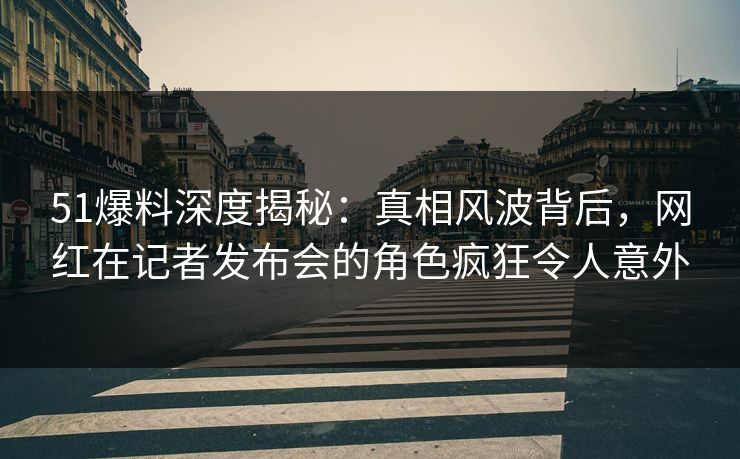 51爆料深度揭秘：真相风波背后，网红在记者发布会的角色疯狂令人意外