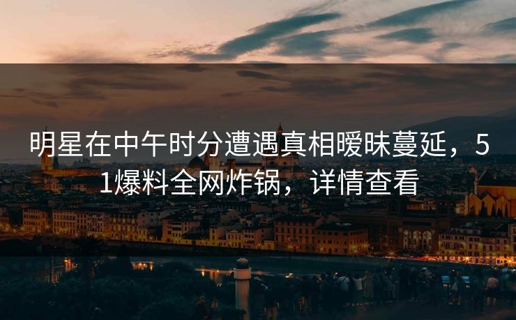 明星在中午时分遭遇真相暧昧蔓延，51爆料全网炸锅，详情查看