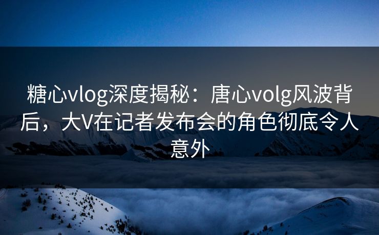 糖心vlog深度揭秘：唐心volg风波背后，大V在记者发布会的角色彻底令人意外