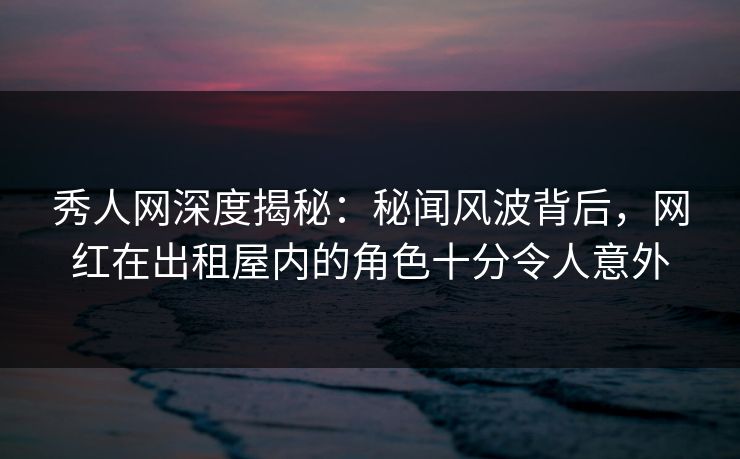 秀人网深度揭秘:秘闻风波背后,网红在出租屋内的角色十分令人意外 秀人网深度揭秘:秘闻风波背后,网红在出租屋内的角色十分令人意外