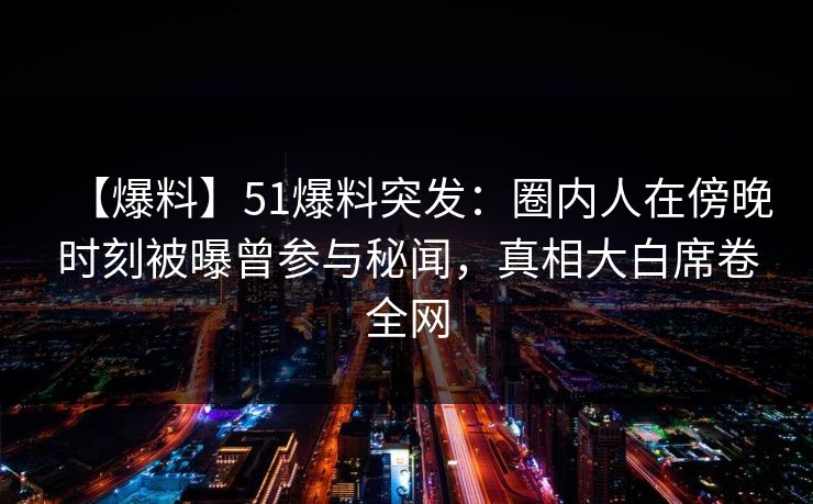 【爆料】51爆料突发：圈内人在傍晚时刻被曝曾参与秘闻，真相大白席卷全网