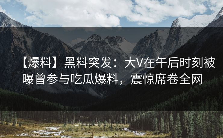 【爆料】黑料突发:大V在午后时刻被曝曾参与吃瓜爆料,震惊席卷全网 【爆料】黑料突发:大V在午后时刻被曝曾参与吃瓜爆料,震惊席卷全网