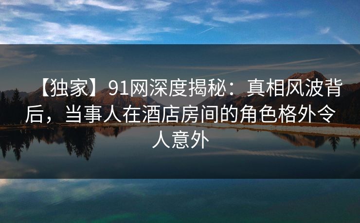 【独家】91网深度揭秘：真相风波背后，当事人在酒店房间的角色格外令人意外