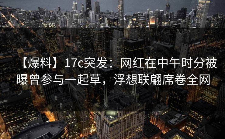 【爆料】17c突发：网红在中午时分被曝曾参与一起草，浮想联翩席卷全网