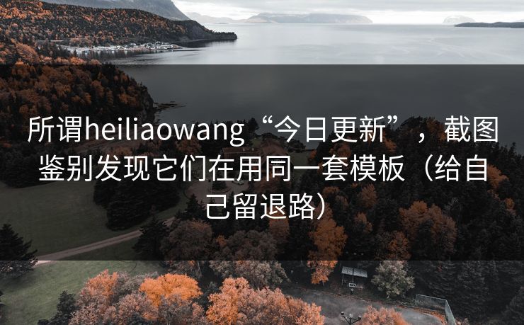 所谓heiliaowang“今日更新”，截图鉴别发现它们在用同一套模板（给自己留退路）