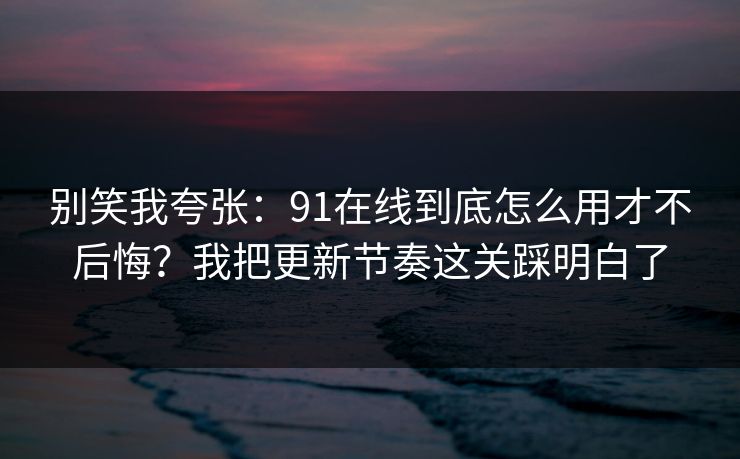 别笑我夸张：91在线到底怎么用才不后悔？我把更新节奏这关踩明白了