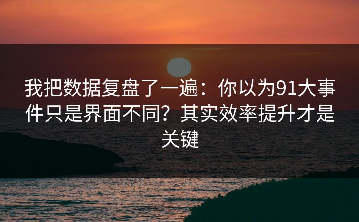 我把数据复盘了一遍：你以为91大事件只是界面不同？其实效率提升才是关键