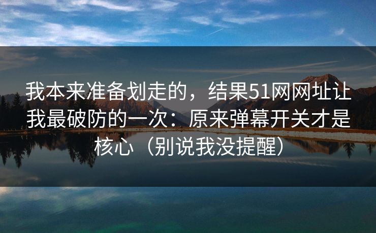 我本来准备划走的，结果51网网址让我最破防的一次：原来弹幕开关才是核心（别说我没提醒）