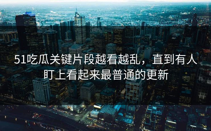 51吃瓜关键片段越看越乱，直到有人盯上看起来最普通的更新