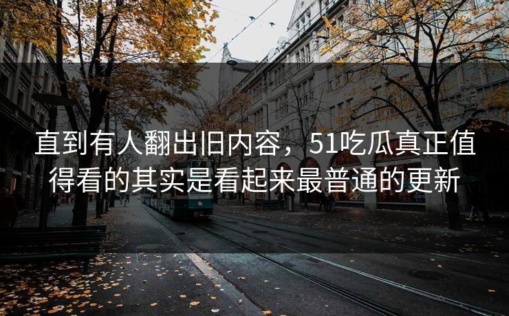 直到有人翻出旧内容，51吃瓜真正值得看的其实是看起来最普通的更新