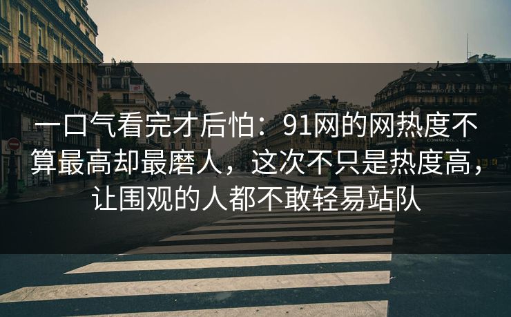 一口气看完才后怕：91网的网热度不算最高却最磨人，这次不只是热度高，让围观的人都不敢轻易站队