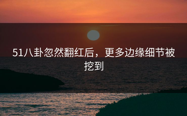 51八卦忽然翻红后，更多边缘细节被挖到